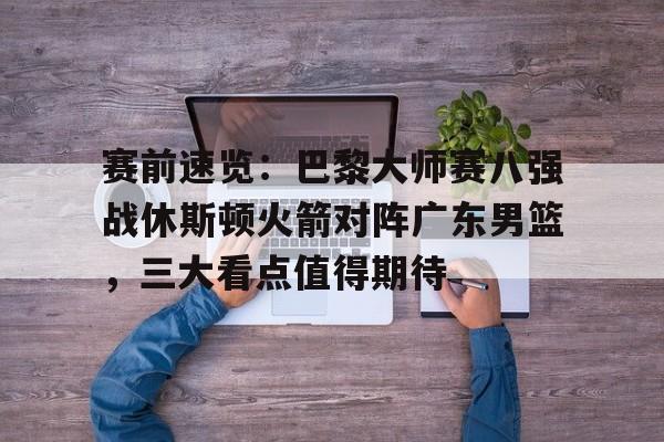  赛前速览：巴黎大师赛八强战休斯顿火箭对阵广东男篮，三大看点值得期待